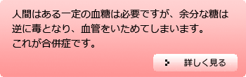 人間はある一定の血糖は必要ですが、余分な糖は逆に毒となり、血管をいためてしまいます。これが合併症です。…詳しくはクリック